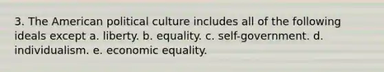 3. The American political culture includes all of the following ideals except a. liberty. b. equality. c. self-government. d. individualism. e. economic equality.