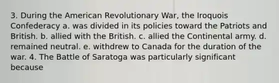 3. During the American Revolutionary War, the Iroquois Confederacy a. was divided in its policies toward the Patriots and British. b. allied with the British. c. allied the Continental army. d. remained neutral. e. withdrew to Canada for the duration of the war. 4. The Battle of Saratoga was particularly significant because