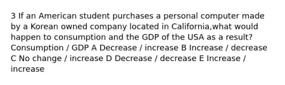 3 If an American student purchases a personal computer made by a Korean owned company located in California,what would happen to consumption and the GDP of the USA as a result? Consumption / GDP A Decrease / increase B Increase / decrease C No change / increase D Decrease / decrease E Increase / increase