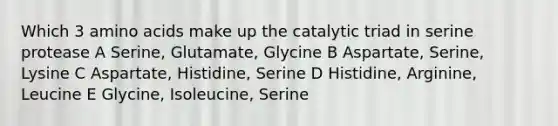 Which 3 amino acids make up the catalytic triad in serine protease A Serine, Glutamate, Glycine B Aspartate, Serine, Lysine C Aspartate, Histidine, Serine D Histidine, Arginine, Leucine E Glycine, Isoleucine, Serine