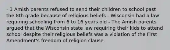 - 3 Amish parents refused to send their children to school past the 8th grade because of religious beliefs - Wisconsin had a law requiring schooling from 6 to 16 years old - The Amish parents argued that the Wisconsin state law requiring their kids to attend school despite their religious beliefs was a violation of the First Amendment's freedom of religion clause.