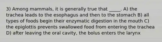 3) Among mammals, it is generally true that _____. A) the trachea leads to the esophagus and then to the stomach B) all types of foods begin their enzymatic digestion in the mouth C) the epiglottis prevents swallowed food from entering the trachea D) after leaving the oral cavity, the bolus enters the larynx