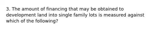 3. The amount of financing that may be obtained to development land into single family lots is measured against which of the following?