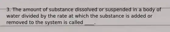 3. The amount of substance dissolved or suspended in a body of water divided by the rate at which the substance is added or removed to the system is called ____.