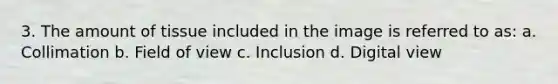 3. The amount of tissue included in the image is referred to as: a. Collimation b. Field of view c. Inclusion d. Digital view