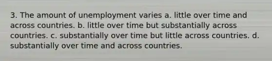 3. The amount of unemployment varies a. little over time and across countries. b. little over time but substantially across countries. c. substantially over time but little across countries. d. substantially over time and across countries.