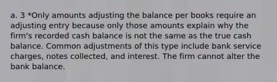 a. 3 *Only amounts adjusting the balance per books require an adjusting entry because only those amounts explain why the firm's recorded cash balance is not the same as the true cash balance. Common adjustments of this type include bank service charges, notes collected, and interest. The firm cannot alter the bank balance.