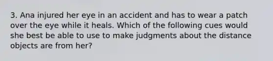 3. Ana injured her eye in an accident and has to wear a patch over the eye while it heals. Which of the following cues would she best be able to use to make judgments about the distance objects are from her?