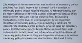 3) Analysis of the transmission mechanisms of monetary policy provides four basic lessons for a central bank's conduct of monetary policy. These lessons include: A) Monetary policy can be highly effective in reviving a weak economy so long as short-term interest rates are not too close to zero. B) Avoiding fluctuations in the level of unemployment is an important objective of monetary policy, thus providing a rationale for interest-rate stability as the primary long-run goal for monetary policy. C) Other asset prices beside those on short-term debt instruments contain important information about the stance of monetary policy because they are important elements in various monetary policy transmission mechanisms. D) A and B only.