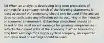 (3) When an analyst is developing long term projections of earnings for a company, which of the following statements is least accurate? A)A perpetuity should only be used if the analyst does not anticipate any inflection points occurring in the industry or economic environment. B)Earnings projections should be based on the most recent earnings for growing companies as it reflects the current state of the economy. C)When forecasting long term earnings for a highly cyclical company, an expected mid-cycle level of earnings should be used.