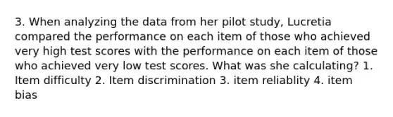 3. When analyzing the data from her pilot study, Lucretia compared the performance on each item of those who achieved very high test scores with the performance on each item of those who achieved very low test scores. What was she calculating? 1. Item difficulty 2. Item discrimination 3. item reliablity 4. item bias