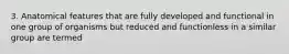 3. Anatomical features that are fully developed and functional in one group of organisms but reduced and functionless in a similar group are termed