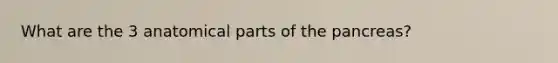 What are the 3 anatomical parts of the pancreas?