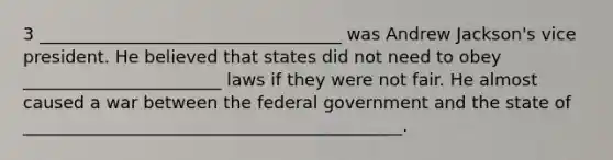 3 ___________________________________ was Andrew Jackson's vice president. He believed that states did not need to obey _______________________ laws if they were not fair. He almost caused a war between the federal government and the state of ____________________________________________.