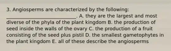 3. Angiosperms are characterized by the following: _____________________________. A. they are the largest and most diverse of the phyla of the plant kingdom B. the production of seed inside the walls of the ovary C. the production of a fruit consisting of the seed plus pistil D. the smallest gametophytes in the plant kingdom E. all of these describe the angiosperms
