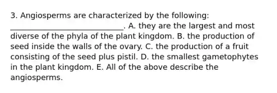 3. Angiosperms are characterized by the following: _____________________________. A. they are the largest and most diverse of the phyla of the plant kingdom. B. the production of seed inside the walls of the ovary. C. the production of a fruit consisting of the seed plus pistil. D. the smallest gametophytes in the plant kingdom. E. All of the above describe the angiosperms.