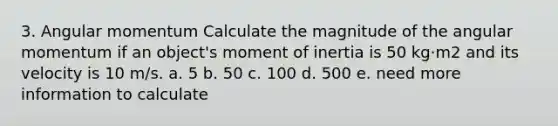 3. Angular momentum Calculate the magnitude of the angular momentum if an object's moment of inertia is 50 kg·m2 and its velocity is 10 m/s. a. 5 b. 50 c. 100 d. 500 e. need more information to calculate