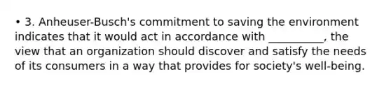 • 3. Anheuser-Busch's commitment to saving the environment indicates that it would act in accordance with __________, the view that an organization should discover and satisfy the needs of its consumers in a way that provides for society's well-being.