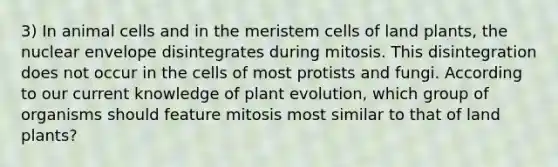 3) In animal cells and in the meristem cells of land plants, the nuclear envelope disintegrates during mitosis. This disintegration does not occur in the cells of most protists and fungi. According to our current knowledge of plant evolution, which group of organisms should feature mitosis most similar to that of land plants?