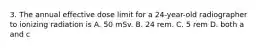 3. The annual effective dose limit for a 24-year-old radiographer to ionizing radiation is A. 50 mSv. B. 24 rem. C. 5 rem D. both a and c