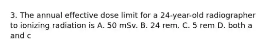 3. The annual effective dose limit for a 24-year-old radiographer to ionizing radiation is A. 50 mSv. B. 24 rem. C. 5 rem D. both a and c