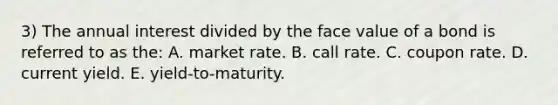 3) The annual interest divided by the face value of a bond is referred to as the: A. market rate. B. call rate. C. coupon rate. D. current yield. E. yield-to-maturity.