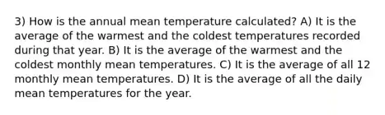 3) How is the annual mean temperature calculated? A) It is the average of the warmest and the coldest temperatures recorded during that year. B) It is the average of the warmest and the coldest monthly mean temperatures. C) It is the average of all 12 monthly mean temperatures. D) It is the average of all the daily mean temperatures for the year.