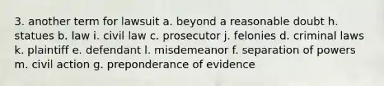 3. another term for lawsuit a. beyond a reasonable doubt h. statues b. law i. civil law c. prosecutor j. felonies d. criminal laws k. plaintiff e. defendant l. misdemeanor f. separation of powers m. civil action g. preponderance of evidence