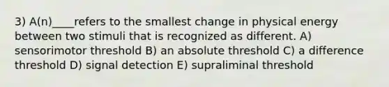 3) A(n)____refers to the smallest change in physical energy between two stimuli that is recognized as different. A) sensorimotor threshold B) an absolute threshold C) a difference threshold D) signal detection E) supraliminal threshold