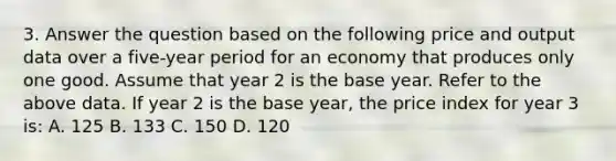 3. Answer the question based on the following price and output data over a five-year period for an economy that produces only one good. Assume that year 2 is the base year. Refer to the above data. If year 2 is the base year, the price index for year 3 is: A. 125 B. 133 C. 150 D. 120