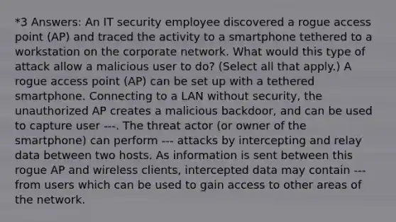 *3 Answers: An IT security employee discovered a rogue access point (AP) and traced the activity to a smartphone tethered to a workstation on the corporate network. What would this type of attack allow a malicious user to do? (Select all that apply.) A rogue access point (AP) can be set up with a tethered smartphone. Connecting to a LAN without security, the unauthorized AP creates a malicious backdoor, and can be used to capture user ---. The threat actor (or owner of the smartphone) can perform --- attacks by intercepting and relay data between two hosts. As information is sent between this rogue AP and wireless clients, intercepted data may contain --- from users which can be used to gain access to other areas of the network.