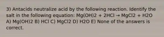 3) Antacids neutralize acid by the following reaction. Identify the salt in the following equation: Mg(OH)2 + 2HCl → MgCl2 + H2O A) Mg(OH)2 B) HCl C) MgCl2 D) H2O E) None of the answers is correct.