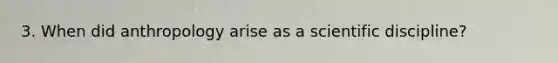 3. When did anthropology arise as a scientific discipline?