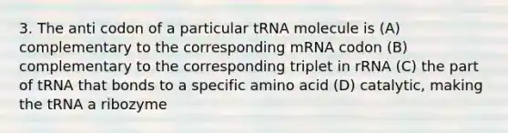 3. The anti codon of a particular tRNA molecule is (A) complementary to the corresponding mRNA codon (B) complementary to the corresponding triplet in rRNA (C) the part of tRNA that bonds to a specific amino acid (D) catalytic, making the tRNA a ribozyme