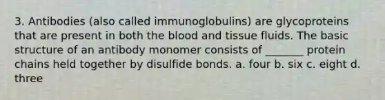 3. Antibodies (also called immunoglobulins) are glycoproteins that are present in both the blood and tissue fluids. The basic structure of an antibody monomer consists of _______ protein chains held together by disulfide bonds. a. four b. six c. eight d. three