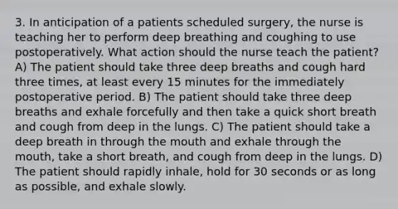 3. In anticipation of a patients scheduled surgery, the nurse is teaching her to perform deep breathing and coughing to use postoperatively. What action should the nurse teach the patient? A) The patient should take three deep breaths and cough hard three times, at least every 15 minutes for the immediately postoperative period. B) The patient should take three deep breaths and exhale forcefully and then take a quick short breath and cough from deep in the lungs. C) The patient should take a deep breath in through the mouth and exhale through the mouth, take a short breath, and cough from deep in the lungs. D) The patient should rapidly inhale, hold for 30 seconds or as long as possible, and exhale slowly.