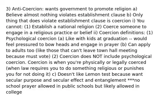 3) Anti-Coercion: wants government to promote religion a) Believe almost nothing violates establishment clause b) Only thing that does violate establishment clause is coercion i) You cannot: (1) Establish a national religion (2) Coerce someone to engage in a religious practice or belief ii) Coercion definitions: (1) Psychological coercion (a) Like with kids at graduation -- would feel pressured to bow heads and engage in prayer (b) Can apply to adults too (like those that can't leave town hall meeting because must vote) (2) Coercion does NOT include psychological coercion. Coercion is when you're physically or legally coerced (when law requires you to do something religious or punishes you for not doing it) c) Doesn't like Lemon test because want secular purpose and secular effect and entanglement ***no school prayer allowed in public schools but likely allowed in college