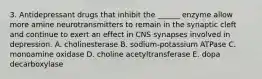 3. Antidepressant drugs that inhibit the ______ enzyme allow more amine neurotransmitters to remain in the synaptic cleft and continue to exert an effect in CNS synapses involved in depression. A. cholinesterase B. sodium-potassium ATPase C. monoamine oxidase D. choline acetyltransferase E. dopa decarboxylase