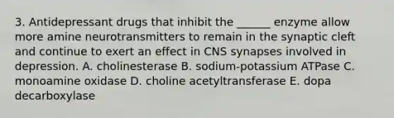 3. Antidepressant drugs that inhibit the ______ enzyme allow more amine neurotransmitters to remain in the synaptic cleft and continue to exert an effect in CNS synapses involved in depression. A. cholinesterase B. sodium-potassium ATPase C. monoamine oxidase D. choline acetyltransferase E. dopa decarboxylase