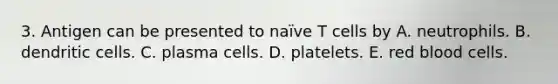 3. Antigen can be presented to naïve T cells by A. neutrophils. B. dendritic cells. C. plasma cells. D. platelets. E. red blood cells.