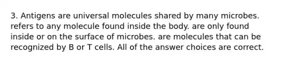 3. Antigens are universal molecules shared by many microbes. refers to any molecule found inside the body. are only found inside or on the surface of microbes. are molecules that can be recognized by B or T cells. All of the answer choices are correct.