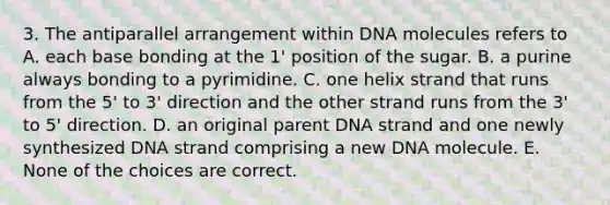 3. The antiparallel arrangement within DNA molecules refers to A. each base bonding at the 1' position of the sugar. B. a purine always bonding to a pyrimidine. C. one helix strand that runs from the 5' to 3' direction and the other strand runs from the 3' to 5' direction. D. an original parent DNA strand and one newly synthesized DNA strand comprising a new DNA molecule. E. None of the choices are correct.