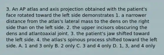 3. An AP atlas and axis projection obtained with the patient's face rotated toward the left side demonstrates 1. a narrower distance from the atlas's lateral mass to the dens on the right side than on the left side. 2. the upper incisors obscuring the dens and atlantoaxial joint. 3. the patient's jaw shifted toward the left side. 4. the atlas's spinous process shifted toward the left side. A. 1 and 3 only B. 2 only C. 3 and 4 only D. 1, 3, and 4 only