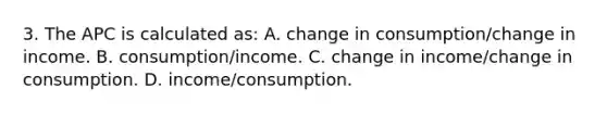 3. The APC is calculated as: A. change in consumption/change in income. B. consumption/income. C. change in income/change in consumption. D. income/consumption.