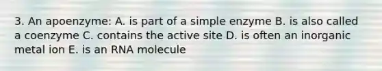 3. An apoenzyme: A. is part of a simple enzyme B. is also called a coenzyme C. contains the active site D. is often an inorganic metal ion E. is an RNA molecule