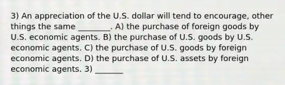 3) An appreciation of the U.S. dollar will tend to encourage, other things the same ________. A) the purchase of foreign goods by U.S. economic agents. B) the purchase of U.S. goods by U.S. economic agents. C) the purchase of U.S. goods by foreign economic agents. D) the purchase of U.S. assets by foreign economic agents. 3) _______