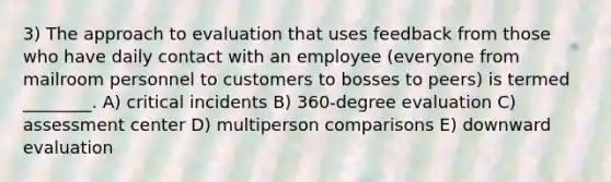 3) The approach to evaluation that uses feedback from those who have daily contact with an employee (everyone from mailroom personnel to customers to bosses to peers) is termed ________. A) critical incidents B) 360-degree evaluation C) assessment center D) multiperson comparisons E) downward evaluation