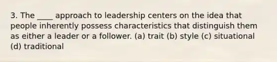 3. The ____ approach to leadership centers on the idea that people inherently possess characteristics that distinguish them as either a leader or a follower. (a) trait (b) style (c) situational (d) traditional