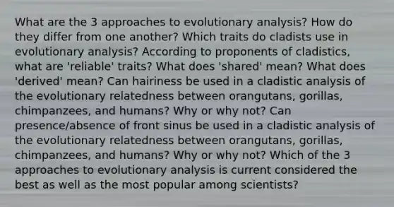 What are the 3 approaches to evolutionary analysis? How do they differ from one another? Which traits do cladists use in evolutionary analysis? According to proponents of cladistics, what are 'reliable' traits? What does 'shared' mean? What does 'derived' mean? Can hairiness be used in a cladistic analysis of the evolutionary relatedness between orangutans, gorillas, chimpanzees, and humans? Why or why not? Can presence/absence of front sinus be used in a cladistic analysis of the evolutionary relatedness between orangutans, gorillas, chimpanzees, and humans? Why or why not? Which of the 3 approaches to evolutionary analysis is current considered the best as well as the most popular among scientists?