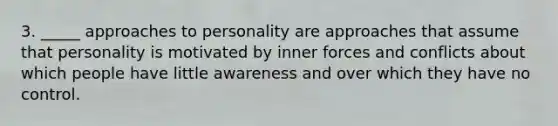 3. _____ approaches to personality are approaches that assume that personality is motivated by inner forces and conflicts about which people have little awareness and over which they have no control.